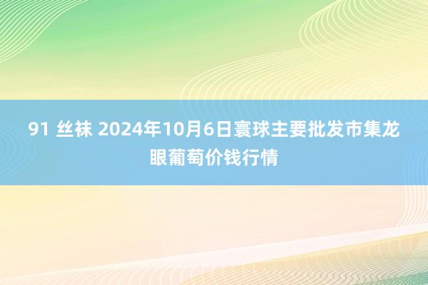 91 丝袜 2024年10月6日寰球主要批发市集龙眼葡萄价钱行情