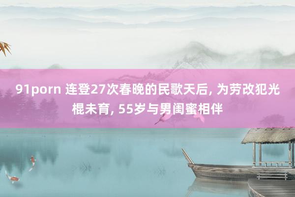 91porn 连登27次春晚的民歌天后， 为劳改犯光棍未育， 55岁与男闺蜜相伴