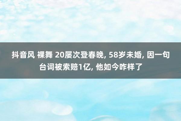 抖音风 裸舞 20屡次登春晚, 58岁未婚, 因一句台词被索赔1亿, 他如今咋样了