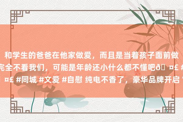 和学生的爸爸在他家做爱，而且是当着孩子面前做爱，太刺激了，孩子完全不看我们，可能是年龄还小什么都不懂吧🤣 #同城 #文爱 #自慰 纯电不香了，豪华品牌开启“大电板混动”模式