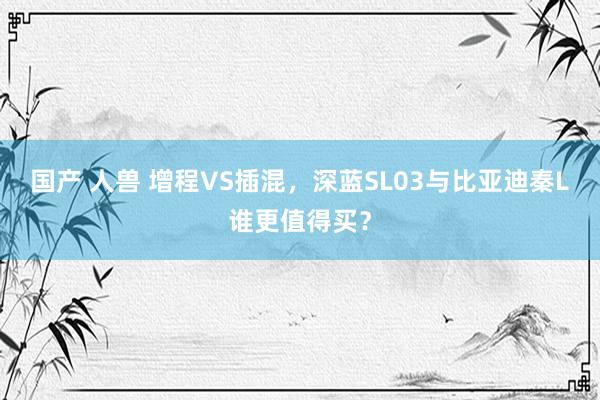 国产 人兽 增程VS插混，深蓝SL03与比亚迪秦L谁更值得买？