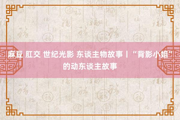 麻豆 肛交 世纪光影 东谈主物故事丨“背影小姐”的动东谈主故事