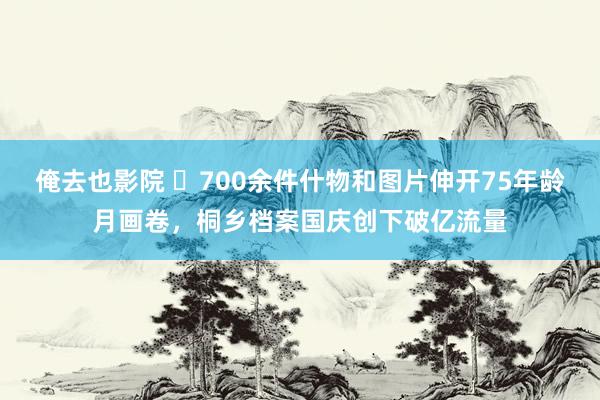 俺去也影院 ​700余件什物和图片伸开75年龄月画卷，桐乡档案国庆创下破亿流量