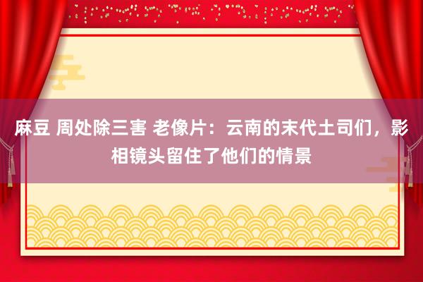 麻豆 周处除三害 老像片：云南的末代土司们，影相镜头留住了他们的情景