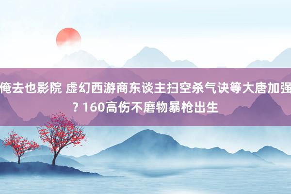 俺去也影院 虚幻西游商东谈主扫空杀气诀等大唐加强? 160高伤不磨物暴枪出生