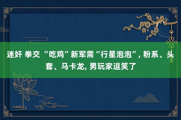 迷奸 拳交 “吃鸡”新军需“行星泡泡”， 粉系、头套、马卡龙， 男玩家逗笑了