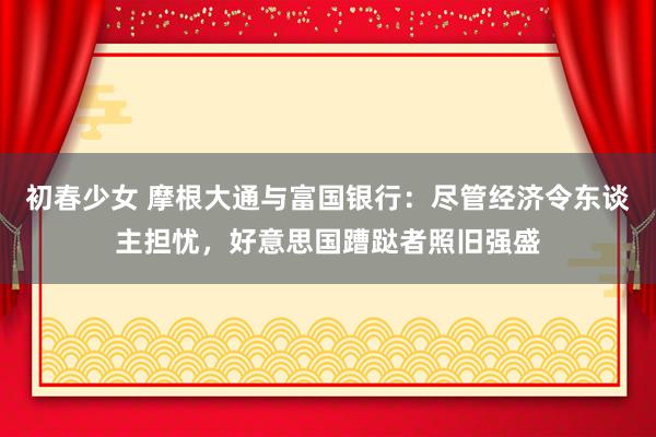 初春少女 摩根大通与富国银行：尽管经济令东谈主担忧，好意思国蹧跶者照旧强盛