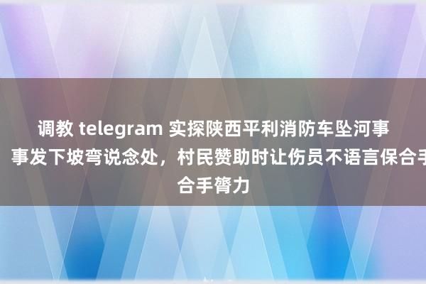 调教 telegram 实探陕西平利消防车坠河事梓乡：事发下坡弯说念处，村民赞助时让伤员不语言保合手膂力