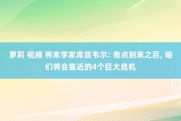 萝莉 视频 将来学家库兹韦尔: 奇点到来之后， 咱们将会靠近的4个巨大危机