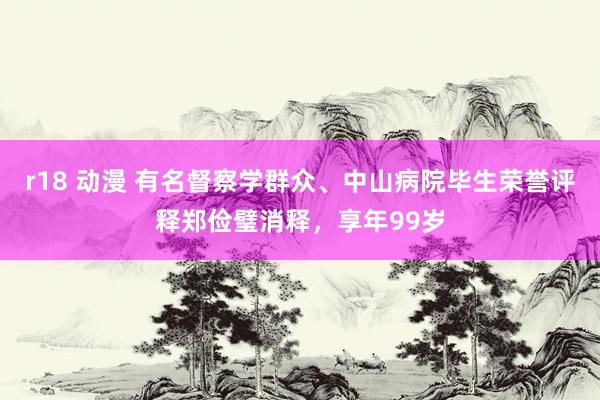 r18 动漫 有名督察学群众、中山病院毕生荣誉评释郑俭璧消释，享年99岁