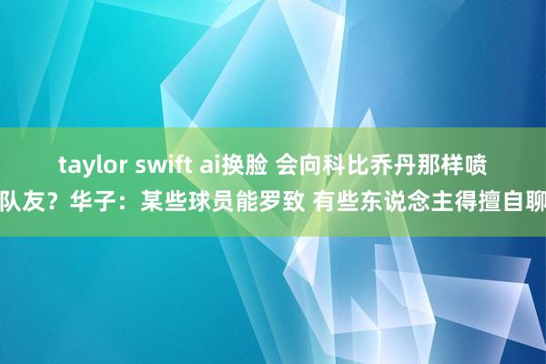 taylor swift ai换脸 会向科比乔丹那样喷队友？华子：某些球员能罗致 有些东说念主得擅自聊