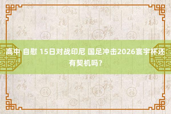 高中 自慰 15日对战印尼 国足冲击2026寰宇杯还有契机吗？