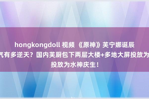 hongkongdoll 视频 《原神》芙宁娜诞辰东说念主气有多逆天？国内芙厨包下两层大楼+多地大屏投放为水神庆生！