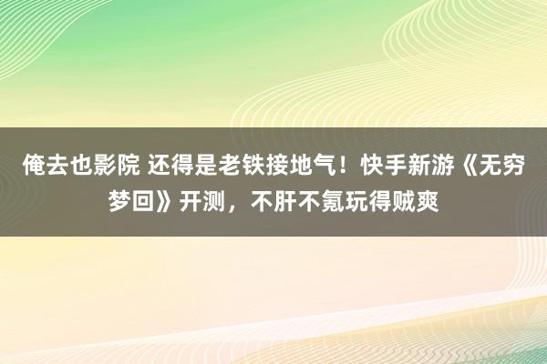 俺去也影院 还得是老铁接地气！快手新游《无穷梦回》开测，不肝不氪玩得贼爽