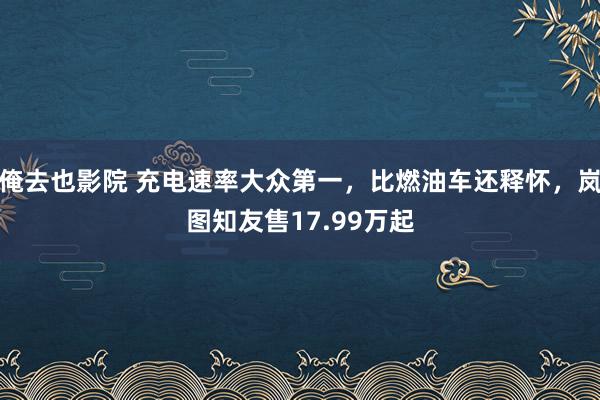 俺去也影院 充电速率大众第一，比燃油车还释怀，岚图知友售17.99万起