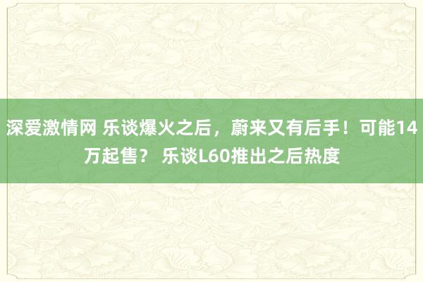 深爱激情网 乐谈爆火之后，蔚来又有后手！可能14万起售？ 乐谈L60推出之后热度