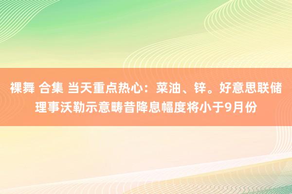 裸舞 合集 当天重点热心：菜油、锌。好意思联储理事沃勒示意畴昔降息幅度将小于9月份