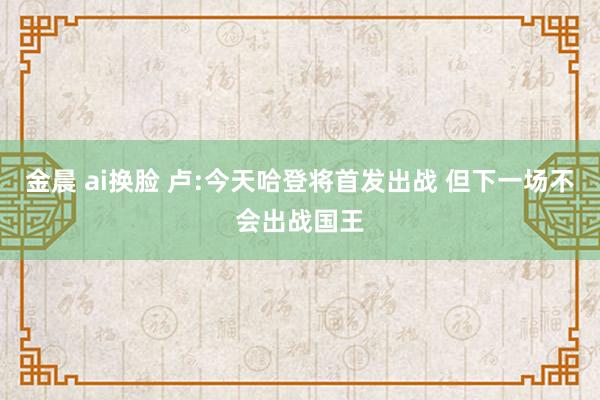 金晨 ai换脸 卢:今天哈登将首发出战 但下一场不会出战国王