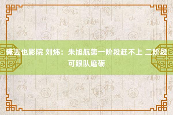 俺去也影院 刘炜：朱旭航第一阶段赶不上 二阶段可跟队磨砺