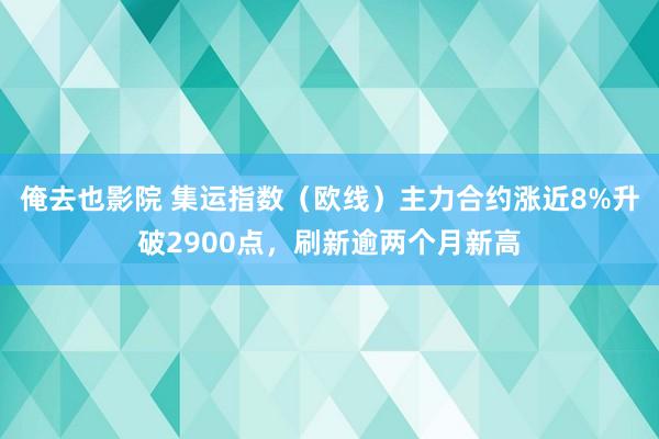 俺去也影院 集运指数（欧线）主力合约涨近8%升破2900点，刷新逾两个月新高