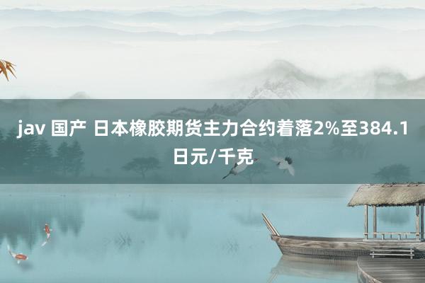 jav 国产 日本橡胶期货主力合约着落2%至384.1日元/千克