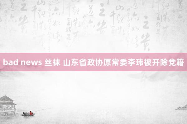 bad news 丝袜 山东省政协原常委李玮被开除党籍