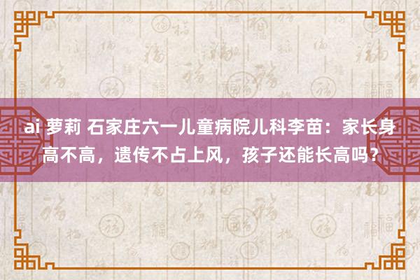 ai 萝莉 石家庄六一儿童病院儿科李苗：家长身高不高，遗传不占上风，孩子还能长高吗？