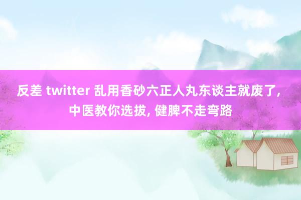 反差 twitter 乱用香砂六正人丸东谈主就废了， 中医教你选拔， 健脾不走弯路