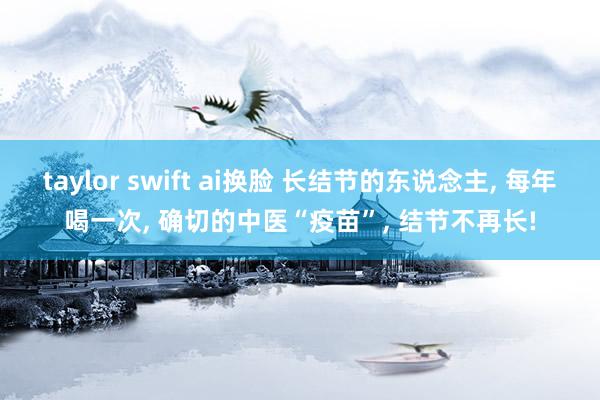 taylor swift ai换脸 长结节的东说念主， 每年喝一次， 确切的中医“疫苗”， 结节不再长!