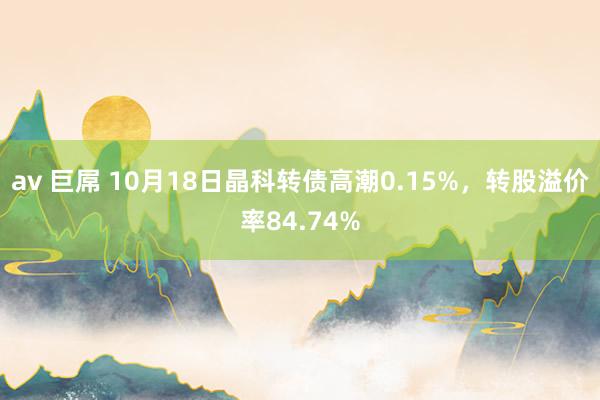 av 巨屌 10月18日晶科转债高潮0.15%，转股溢价率84.74%