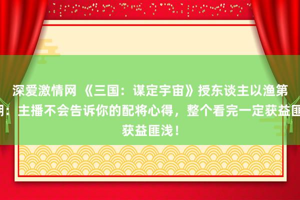 深爱激情网 《三国：谋定宇宙》授东谈主以渔第二期：主播不会告诉你的配将心得，整个看完一定获益匪浅！