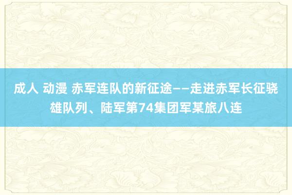 成人 动漫 赤军连队的新征途——走进赤军长征骁雄队列、陆军第74集团军某旅八连