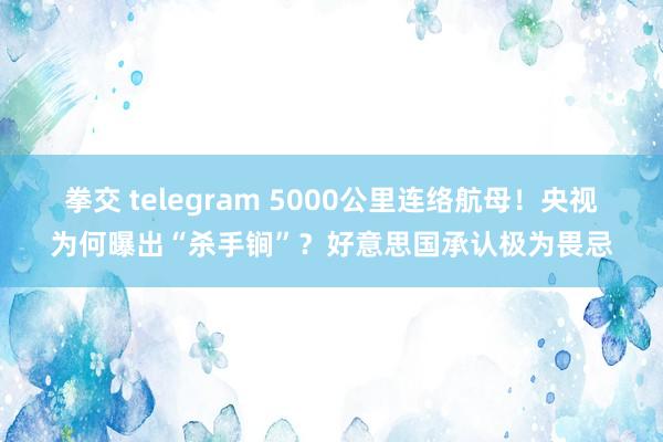 拳交 telegram 5000公里连络航母！央视为何曝出“杀手锏”？好意思国承认极为畏忌