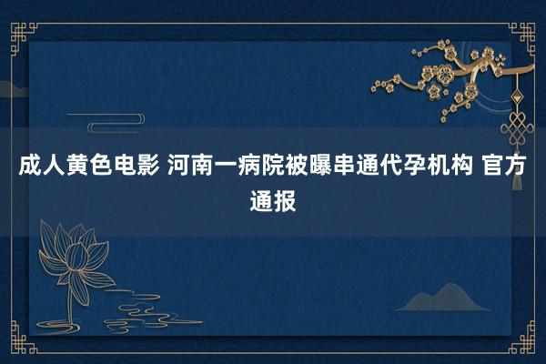 成人黄色电影 河南一病院被曝串通代孕机构 官方通报