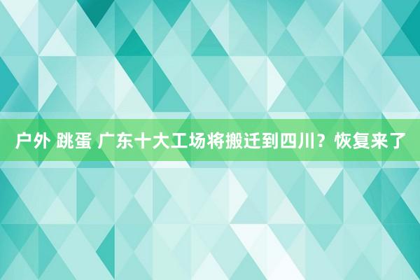 户外 跳蛋 广东十大工场将搬迁到四川？恢复来了