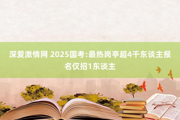 深爱激情网 2025国考:最热岗亭超4千东谈主报名仅招1东谈主