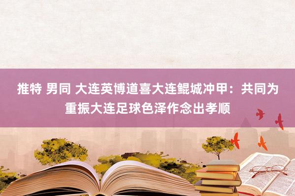 推特 男同 大连英博道喜大连鲲城冲甲：共同为重振大连足球色泽作念出孝顺