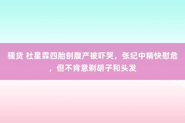 骚货 杜星霖四胎剖腹产被吓哭，张纪中精快慰危，但不肯意剃胡子和头发