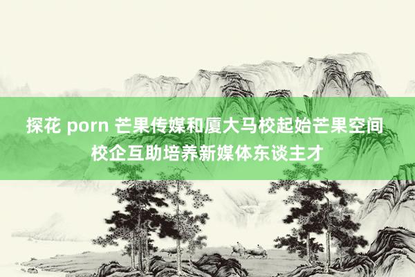 探花 porn 芒果传媒和厦大马校起始芒果空间 校企互助培养新媒体东谈主才