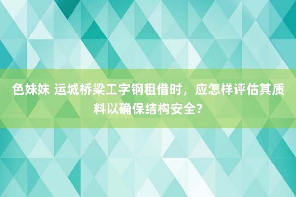 色妹妹 运城桥梁工字钢租借时，应怎样评估其质料以确保结构安全？