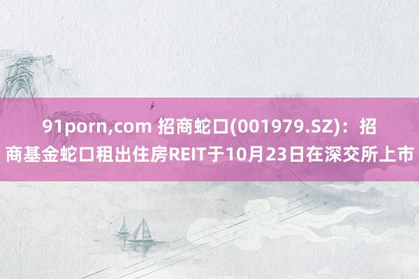 91porn，com 招商蛇口(001979.SZ)：招商基金蛇口租出住房REIT于10月23日在深交所上市