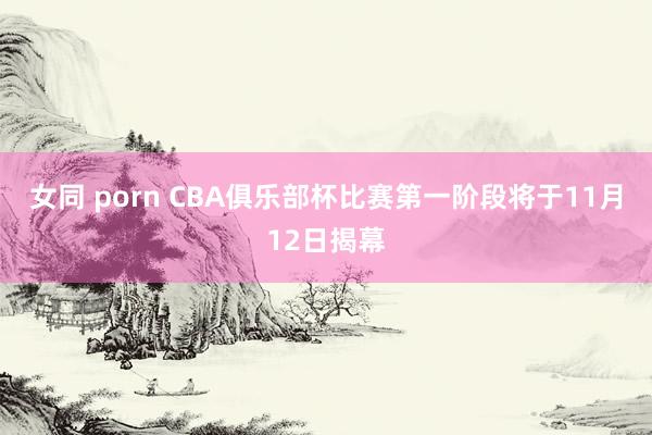 女同 porn CBA俱乐部杯比赛第一阶段将于11月12日揭幕