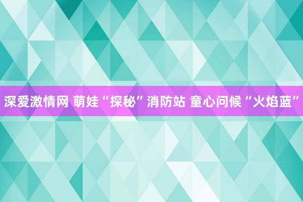 深爱激情网 萌娃“探秘”消防站 童心问候“火焰蓝”