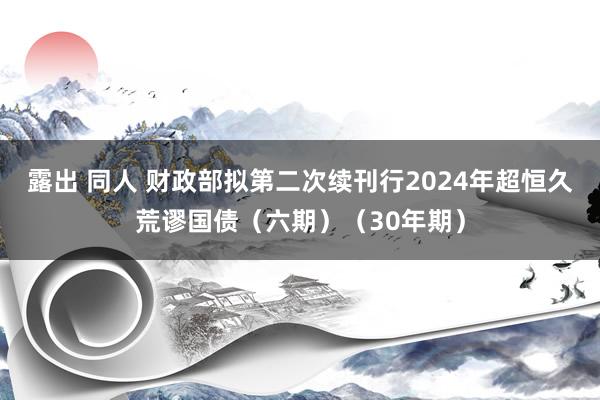 露出 同人 财政部拟第二次续刊行2024年超恒久荒谬国债（六期）（30年期）