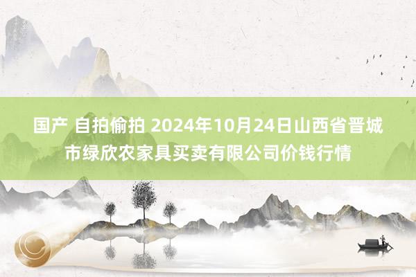 国产 自拍偷拍 2024年10月24日山西省晋城市绿欣农家具买卖有限公司价钱行情