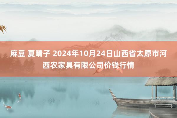 麻豆 夏晴子 2024年10月24日山西省太原市河西农家具有限公司价钱行情