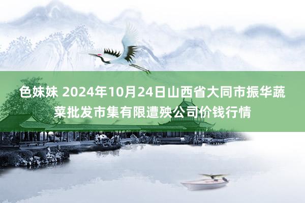 色妹妹 2024年10月24日山西省大同市振华蔬菜批发市集有限遭殃公司价钱行情