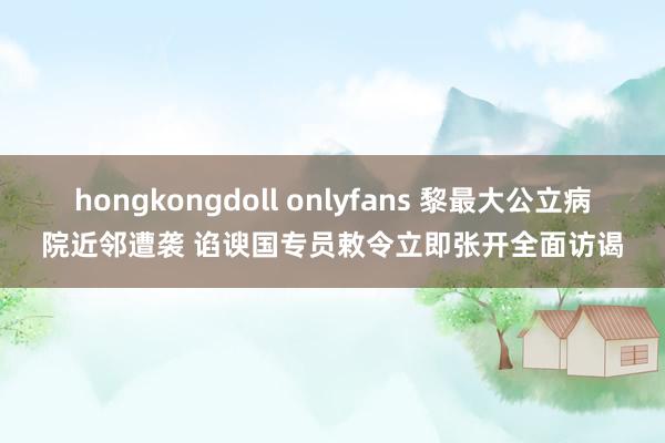 hongkongdoll onlyfans 黎最大公立病院近邻遭袭 谄谀国专员敕令立即张开全面访谒