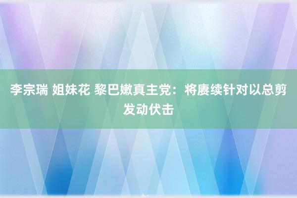 李宗瑞 姐妹花 黎巴嫩真主党：将赓续针对以总剪发动伏击