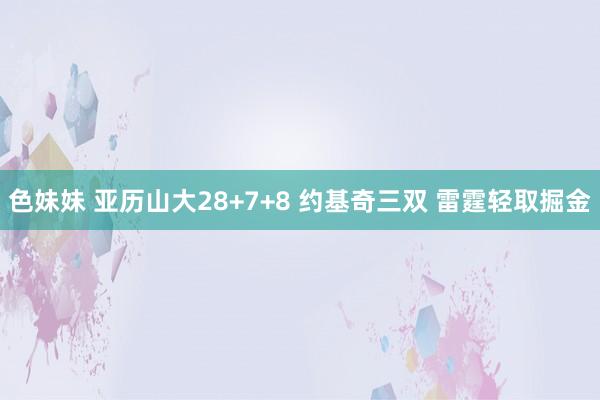 色妹妹 亚历山大28+7+8 约基奇三双 雷霆轻取掘金